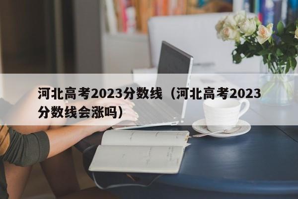 河北高考2023分數線（河北高考2023分數線會漲嗎）