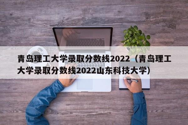 青島理工大學錄取分數線2022（青島理工大學錄取分數線2022山東科技大學）