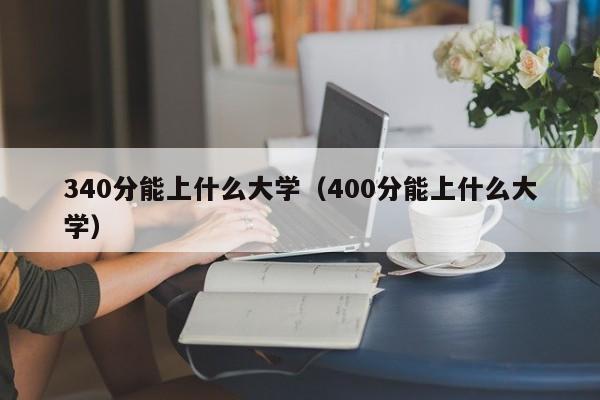 340分能上什么大學(xué)（400分能上什么大學(xué)）