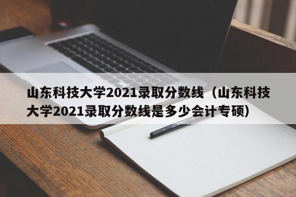 山東科技大學2021錄取分數線（山東科技大學2021錄取分數線是多少會計專碩）