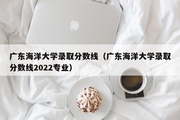 廣東海洋大學錄取分數線（廣東海洋大學錄取分數線2022專業）