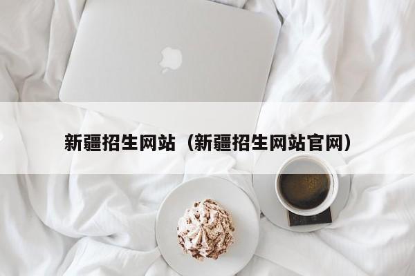 新疆招生網(wǎng)站（新疆招生網(wǎng)站官網(wǎng)）