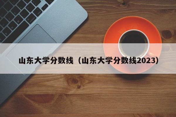 山東大學(xué)分數線(xiàn)（山東大學(xué)分數線(xiàn)2023）