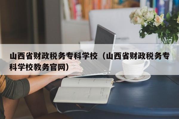 山西省財政稅務?？茖W校（山西省財政稅務?？茖W校教務官網）