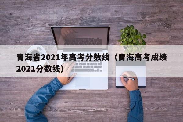 青海省2021年高考分數線(xiàn)（青海高考成績(jì)2021分數線(xiàn)）