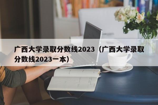 廣西大學錄取分數線2023（廣西大學錄取分數線2023一本）