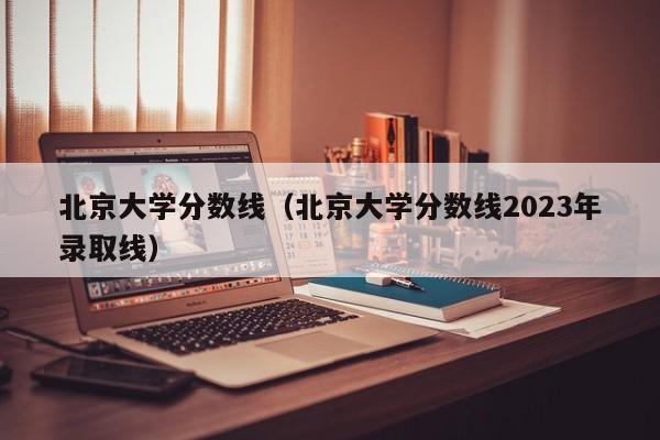 北京大學(xué)分數線(xiàn)（北京大學(xué)分數線(xiàn)2023年錄取線(xiàn)）