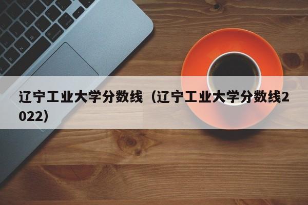 遼寧工業大學分數線（遼寧工業大學分數線2022）