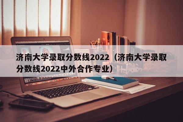 濟南大學錄取分數線2022（濟南大學錄取分數線2022中外合作專業）