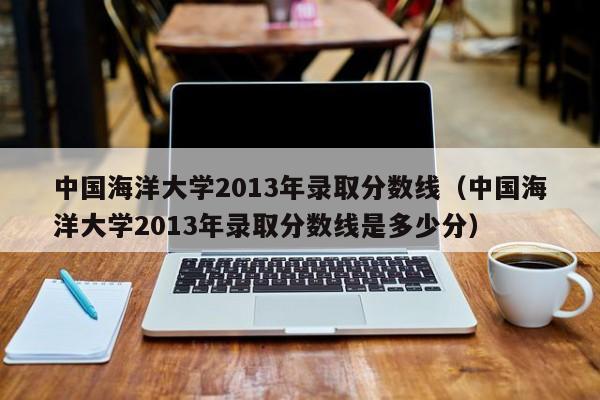 中國海洋大學2013年錄取分數線（中國海洋大學2013年錄取分數線是多少分）