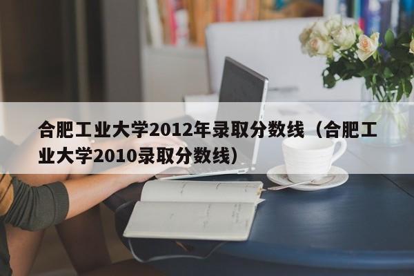 合肥工業(yè)大學(xué)2012年錄取分數線(xiàn)（合肥工業(yè)大學(xué)2010錄取分數線(xiàn)）