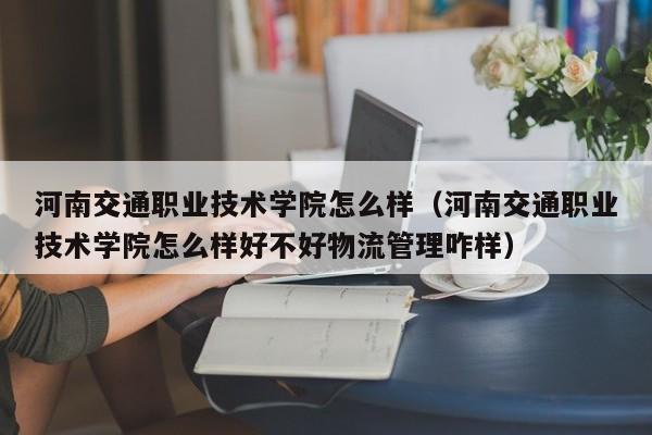 河南交通職業技術學院怎么樣（河南交通職業技術學院怎么樣好不好物流管理咋樣）