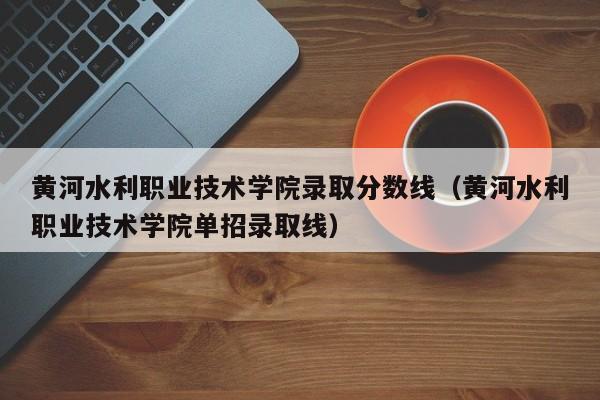 黃河水利職業技術學院錄取分數線（黃河水利職業技術學院單招錄取線）