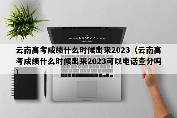 云南高考成績什么時候出來2023（云南高考成績什么時候出來2023可以電話查分嗎）