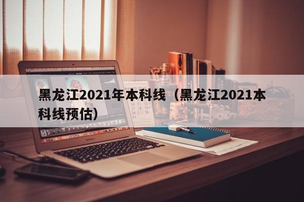 黑龍江2021年本科線(xiàn)（黑龍江2021本科線(xiàn)預估）