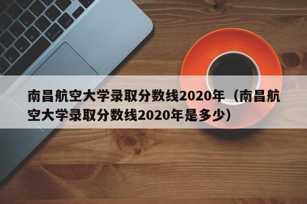 南昌航空大學錄取分數線2020年（南昌航空大學錄取分數線2020年是多少）