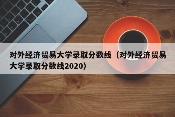 對外經濟貿易大學錄取分數線（對外經濟貿易大學錄取分數線2020）