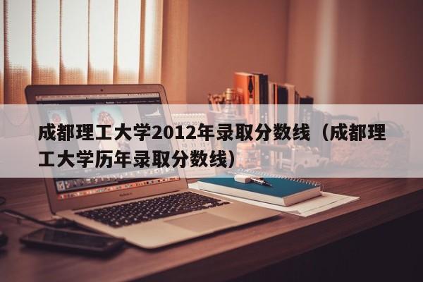 成都理工大學2012年錄取分數線（成都理工大學歷年錄取分數線）