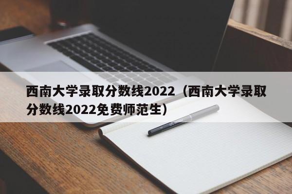 西南大學錄取分數線2022（西南大學錄取分數線2022免費師范生）