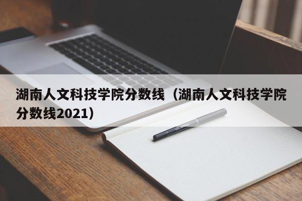 湖南人文科技學院分數線（湖南人文科技學院分數線2021）