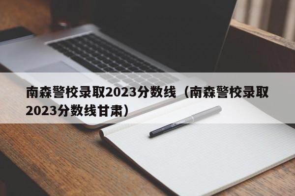 南森警校錄取2023分數線（南森警校錄取2023分數線甘肅）