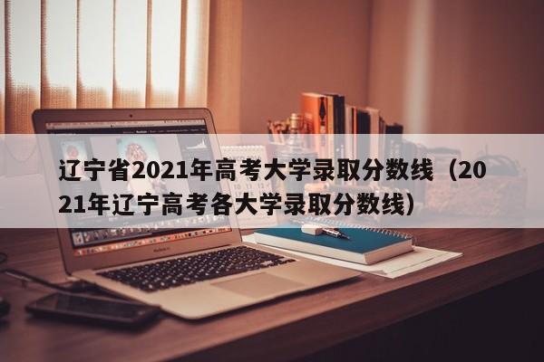 遼寧省2021年高考大學錄取分數線（2021年遼寧高考各大學錄取分數線）