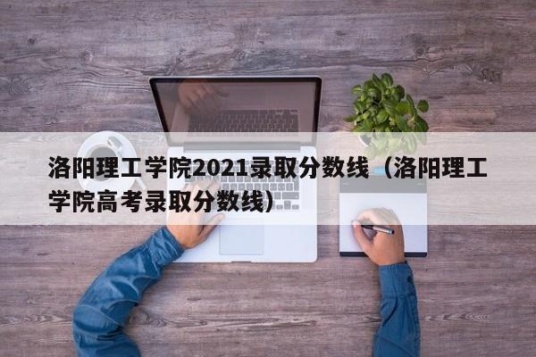 洛陽理工學院2021錄取分數線（洛陽理工學院高考錄取分數線）