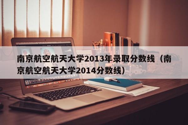 南京航空航天大學2013年錄取分數線（南京航空航天大學2014分數線）