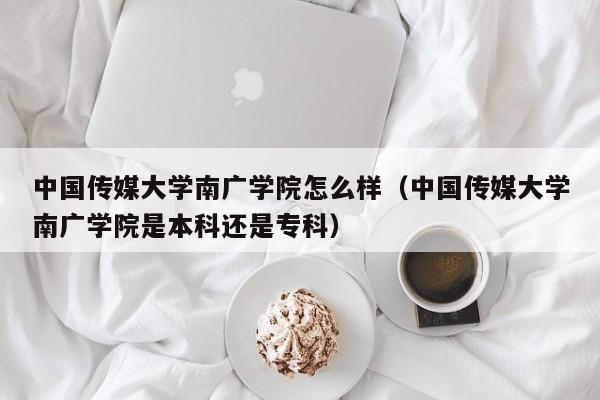 中國傳媒大學南廣學院怎么樣（中國傳媒大學南廣學院是本科還是?？疲? title=