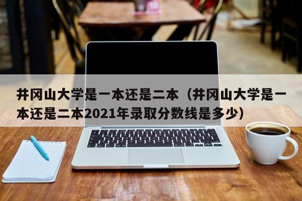 井岡山大學是一本還是二本（井岡山大學是一本還是二本2021年錄取分數線是多少）