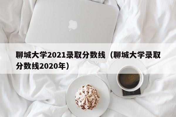 聊城大學2021錄取分數線（聊城大學錄取分數線2020年）