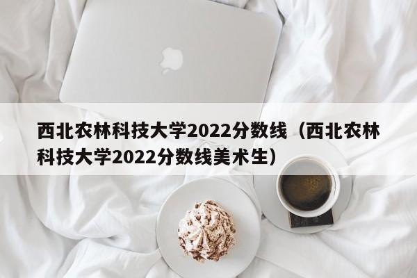 西北農林科技大學2022分數線（西北農林科技大學2022分數線美術生）