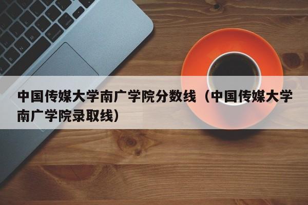 中國傳媒大學南廣學院分數線（中國傳媒大學南廣學院錄取線）