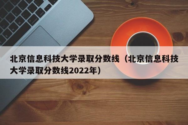 北京信息科技大學錄取分數線（北京信息科技大學錄取分數線2022年）