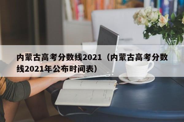 內蒙古高考分數線2021（內蒙古高考分數線2021年公布時間表）