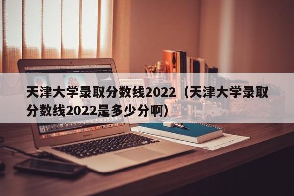 天津大學錄取分數線2022（天津大學錄取分數線2022是多少分?。? title=