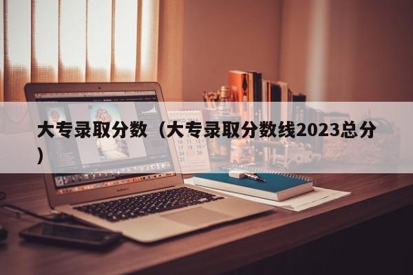 大專錄取分數（大專錄取分數線2023總分）