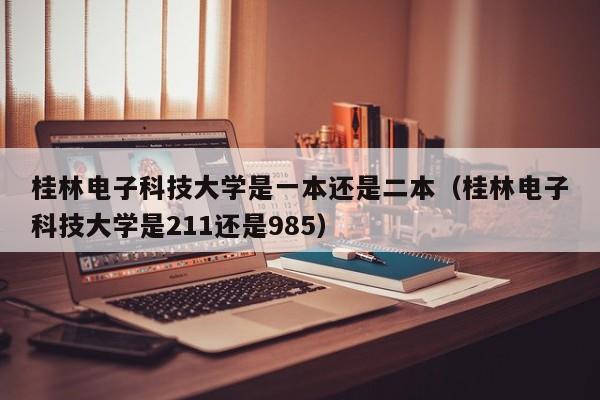 桂林電子科技大學是一本還是二本（桂林電子科技大學是211還是985）