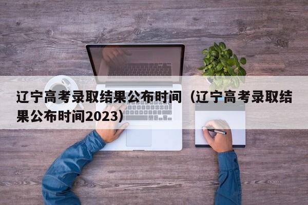 遼寧高考錄取結果公布時(shí)間（遼寧高考錄取結果公布時(shí)間2023）