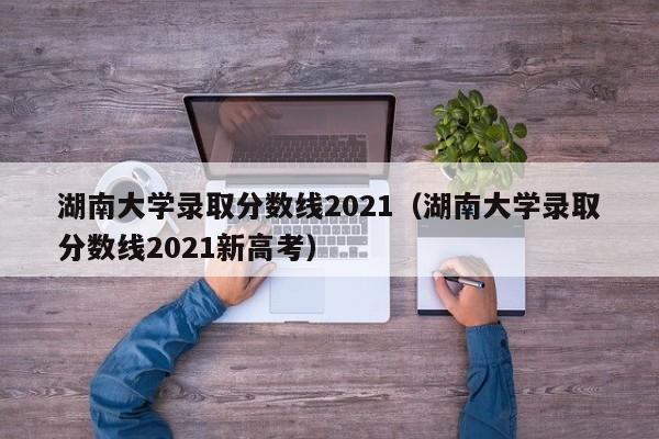 湖南大學錄取分數線2021（湖南大學錄取分數線2021新高考）