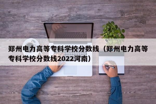 鄭州電力高等?？茖W校分數線（鄭州電力高等?？茖W校分數線2022河南）