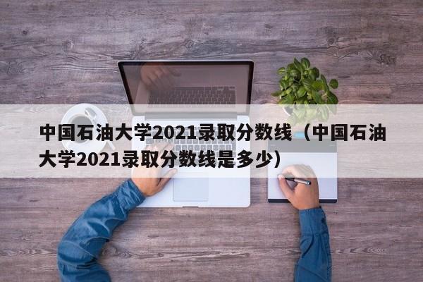 中國石油大學(xué)2021錄取分數線(xiàn)（中國石油大學(xué)2021錄取分數線(xiàn)是多少）