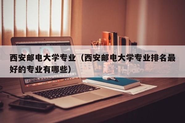 西安郵電大學專業（西安郵電大學專業排名最好的專業有哪些）