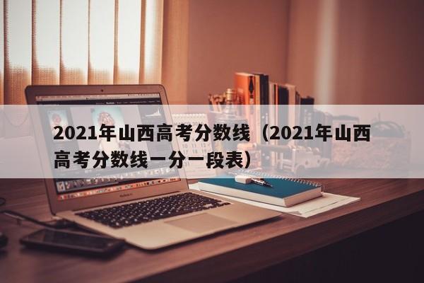 2021年山西高考分數線(xiàn)（2021年山西高考分數線(xiàn)一分一段表）