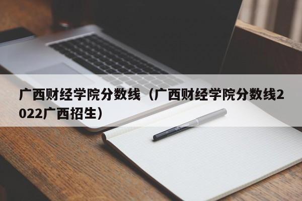 廣西財經學院分數線（廣西財經學院分數線2022廣西招生）