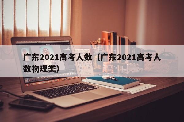 廣東2021高考人數（廣東2021高考人數物理類）