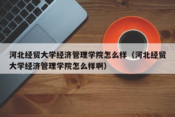 河北經貿大學經濟管理學院怎么樣（河北經貿大學經濟管理學院怎么樣?。? title=