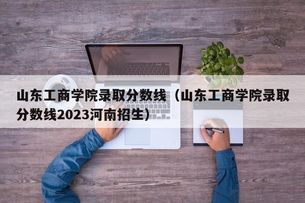 山東工商學院錄取分數線（山東工商學院錄取分數線2023河南招生）