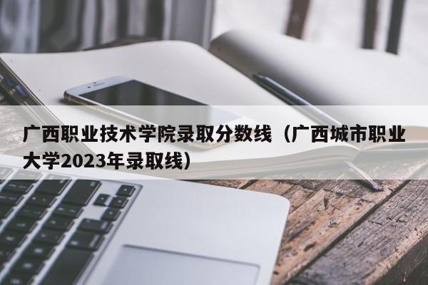 廣西職業技術學院錄取分數線（廣西城市職業大學2023年錄取線）