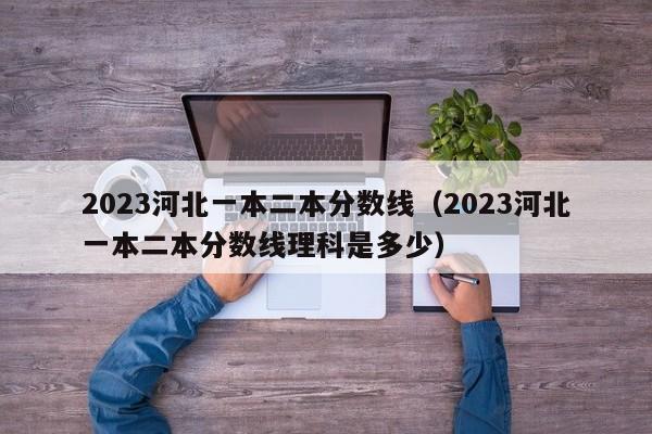 2023河北一本二本分數線（2023河北一本二本分數線理科是多少）